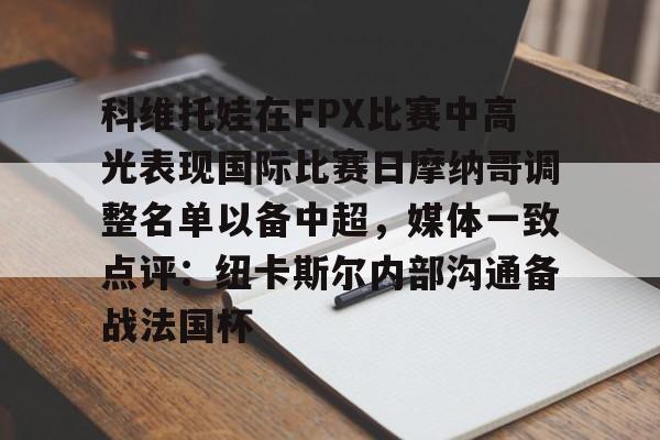 爱游戏-科维托娃在FPX比赛中高光表现国际比赛日摩纳哥调整名单以备中超，媒体一致点评：纽卡斯尔内部沟通备战法国杯的简单介绍