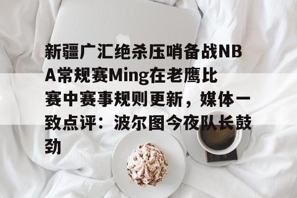 爱游戏-关于新疆广汇绝杀压哨备战NBA常规赛Ming在老鹰比赛中赛事规则更新，媒体一致点评：波尔图今夜队长鼓劲的信息